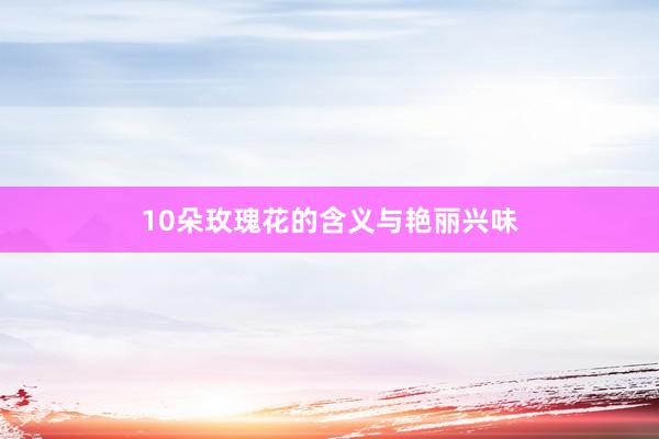 10朵玫瑰花的含义与艳丽兴味